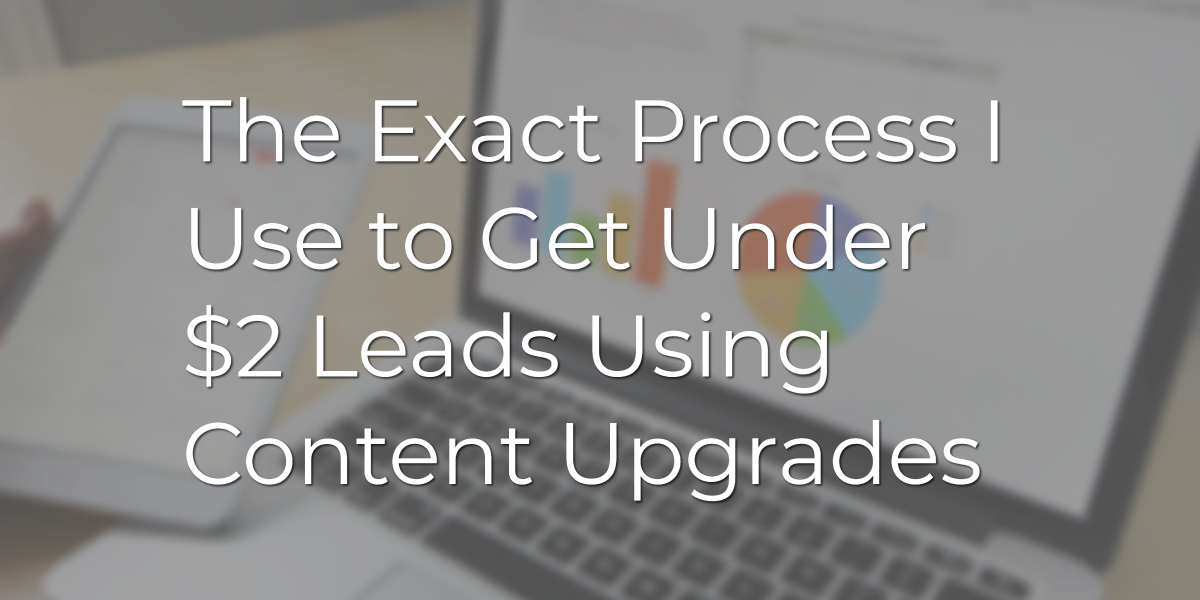 The Exact Process I Use to Get Under $2 Leads Using Content Upgrades